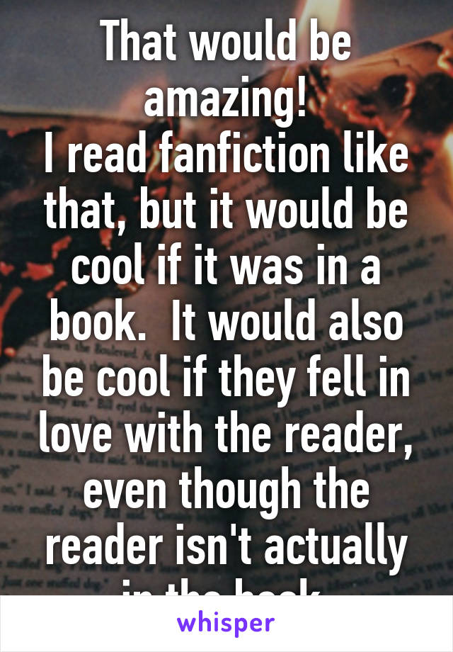 That would be amazing!
I read fanfiction like that, but it would be cool if it was in a book.  It would also be cool if they fell in love with the reader, even though the reader isn't actually in the book 