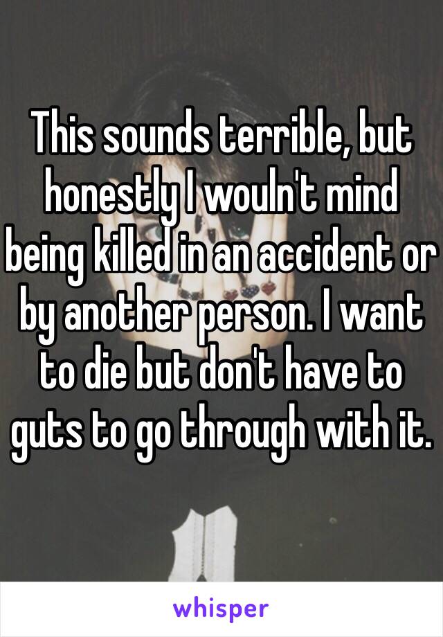 This sounds terrible, but honestly I wouln't mind being killed in an accident or by another person. I want to die but don't have to guts to go through with it.