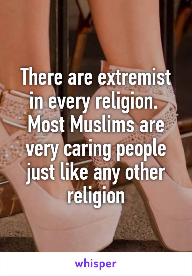 There are extremist in every religion.  Most Muslims are very caring people just like any other religion