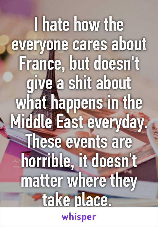 I hate how the everyone cares about France, but doesn't give a shit about what happens in the Middle East everyday. These events are horrible, it doesn't matter where they take place. 