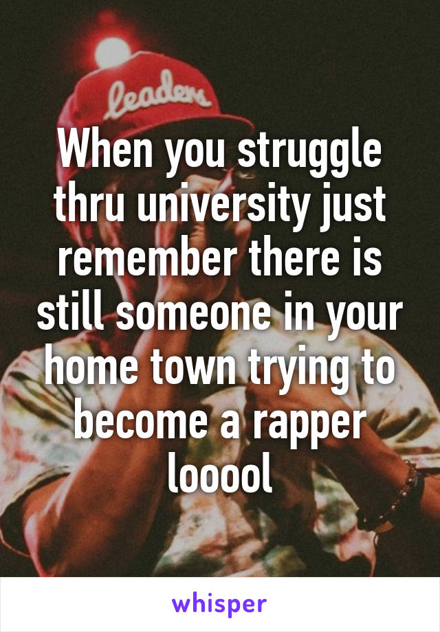 When you struggle thru university just remember there is still someone in your home town trying to become a rapper looool