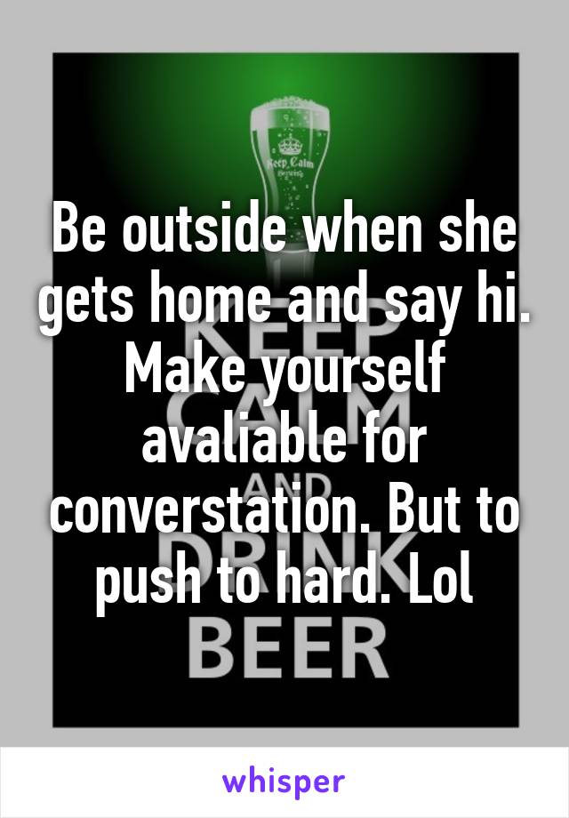 Be outside when she gets home and say hi. Make yourself avaliable for converstation. But to push to hard. Lol