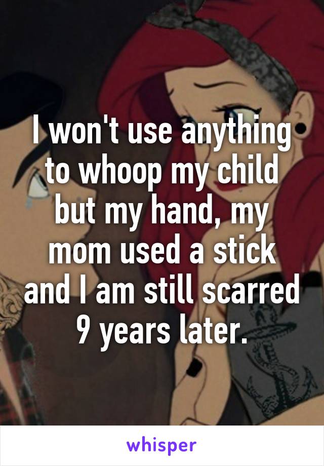 I won't use anything to whoop my child but my hand, my mom used a stick and I am still scarred 9 years later.