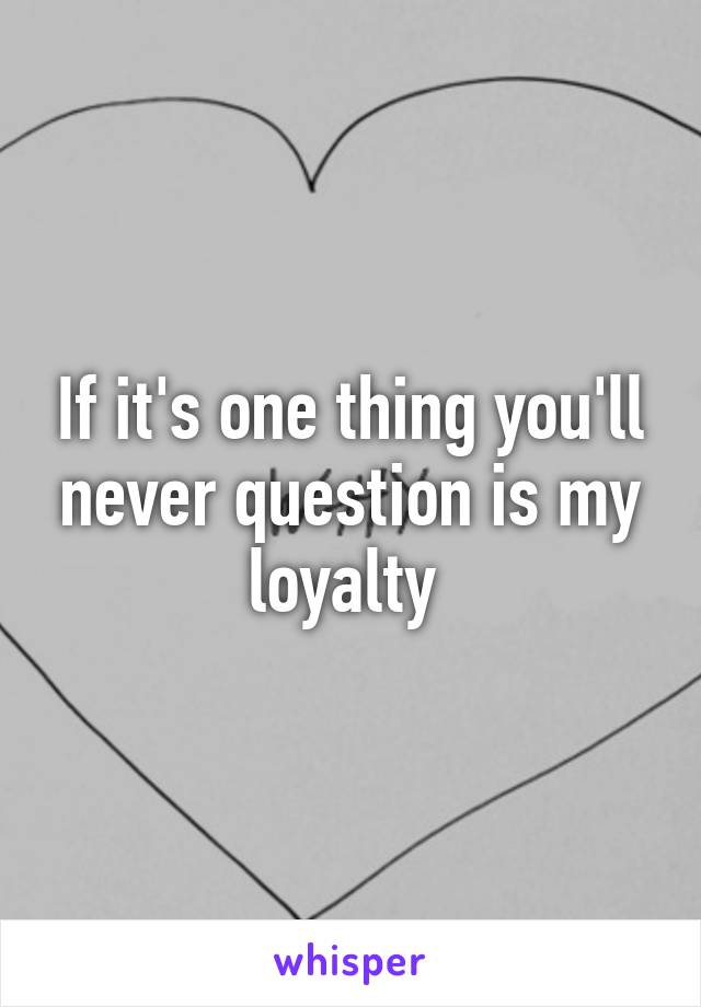 If it's one thing you'll never question is my loyalty 