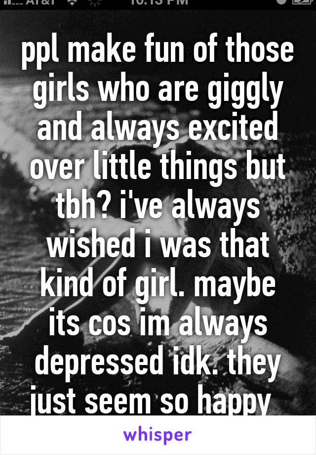 ppl make fun of those girls who are giggly and always excited over little things but tbh? i've always wished i was that kind of girl. maybe its cos im always depressed idk. they just seem so happy  