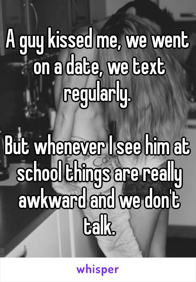 A guy kissed me, we went on a date, we text regularly. 

But whenever I see him at school things are really awkward and we don't talk.
