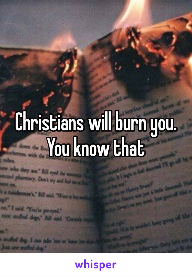 Christians will burn you. You know that