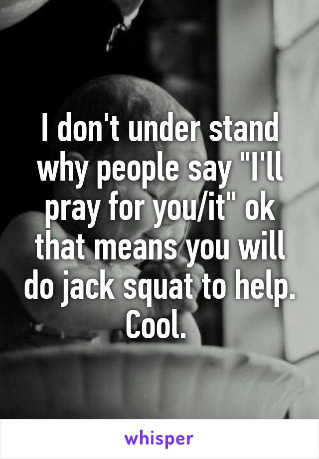 I don't under stand why people say "I'll pray for you/it" ok that means you will do jack squat to help. Cool. 