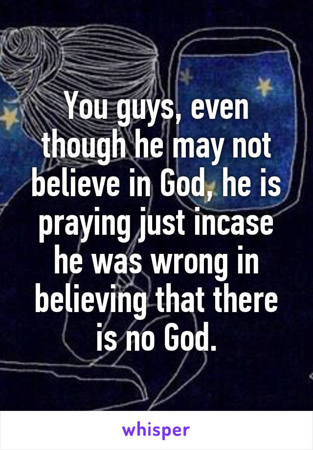 You guys, even though he may not believe in God, he is praying just incase he was wrong in believing that there is no God.