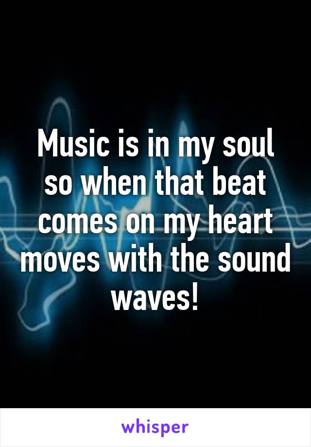 Music is in my soul so when that beat comes on my heart moves with the sound waves!