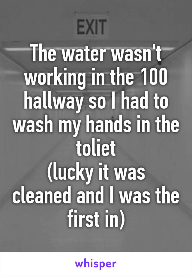 The water wasn't working in the 100 hallway so I had to wash my hands in the toliet
(lucky it was cleaned and I was the first in)