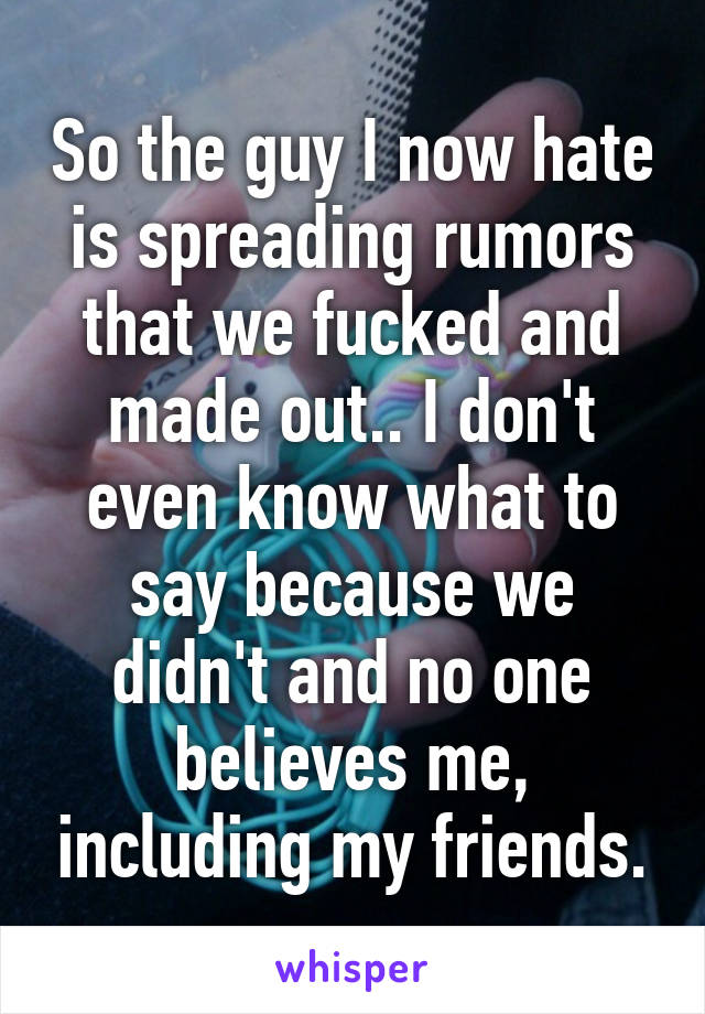 So the guy I now hate is spreading rumors that we fucked and made out.. I don't even know what to say because we didn't and no one believes me, including my friends.