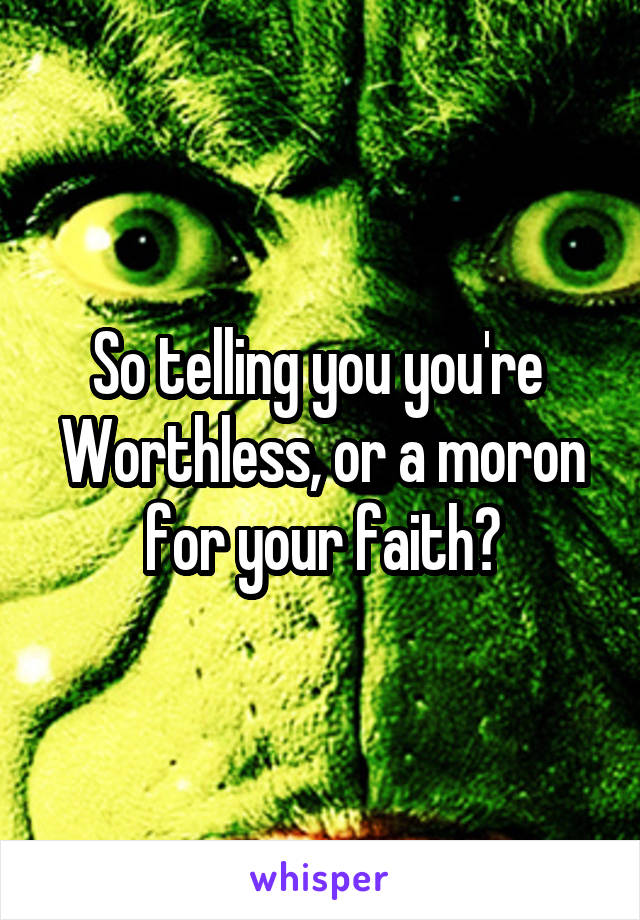 So telling you you're 
Worthless, or a moron for your faith?