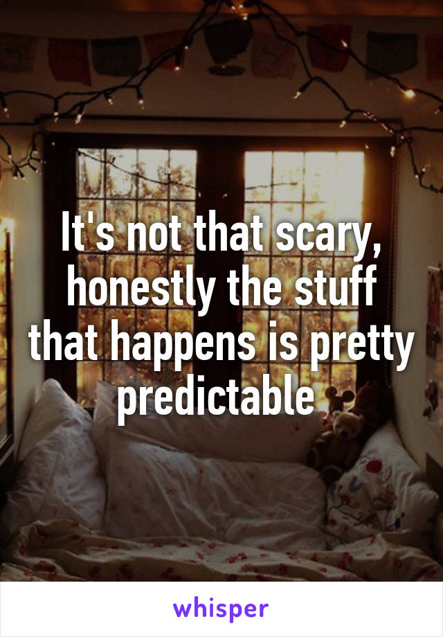 It's not that scary, honestly the stuff that happens is pretty predictable 