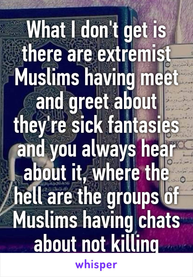 What I don't get is there are extremist Muslims having meet and greet about they're sick fantasies and you always hear about it, where the hell are the groups of Muslims having chats about not killing