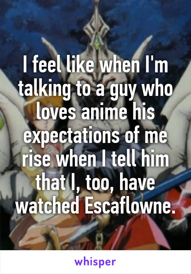 I feel like when I'm talking to a guy who loves anime his expectations of me rise when I tell him that I, too, have watched Escaflowne.