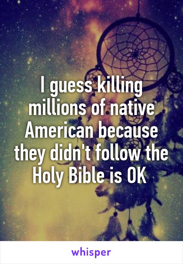 I guess killing millions of native American because they didn't follow the Holy Bible is OK 