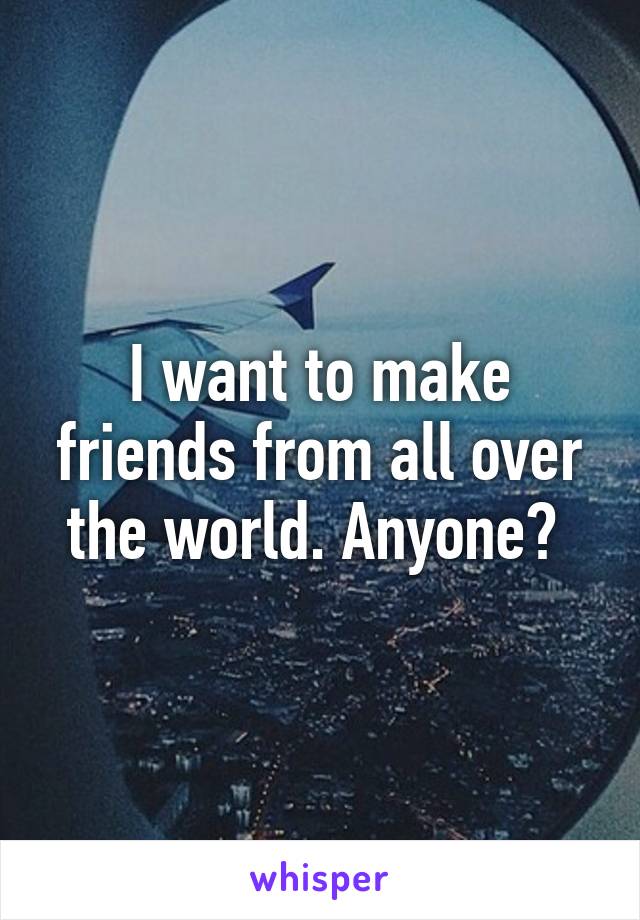 I want to make friends from all over the world. Anyone? 