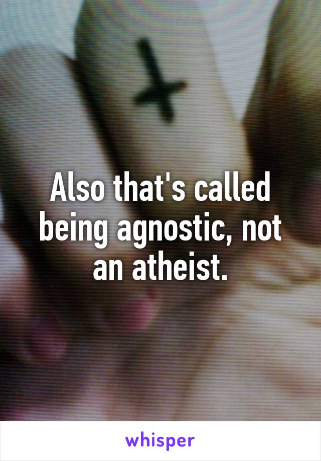 Also that's called being agnostic, not an atheist.