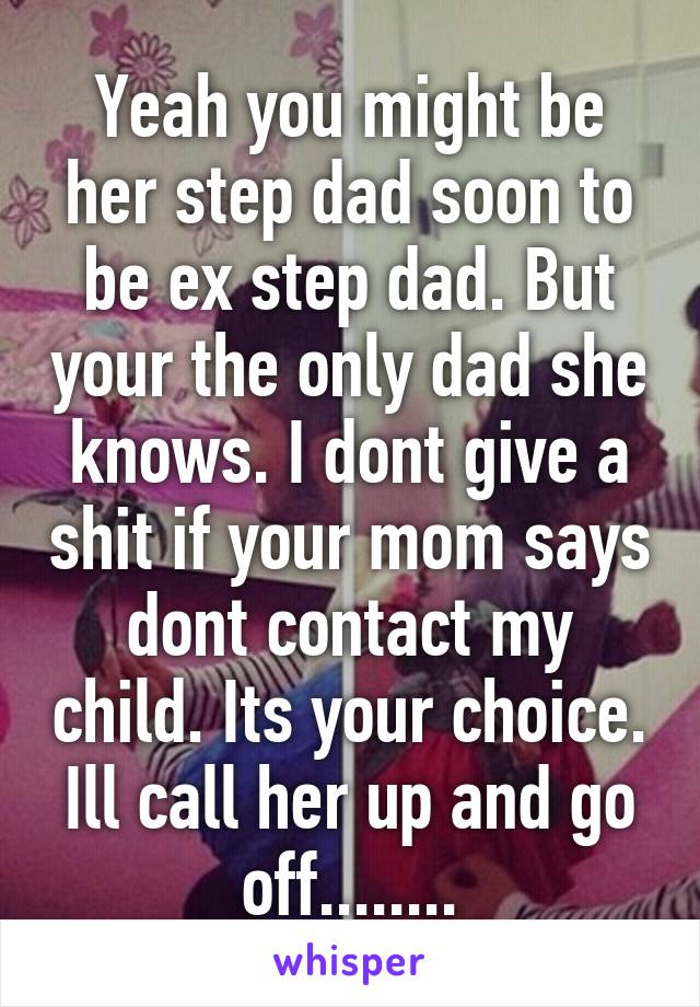 Yeah you might be her step dad soon to be ex step dad. But your the only dad she knows. I dont give a shit if your mom says dont contact my child. Its your choice. Ill call her up and go off........