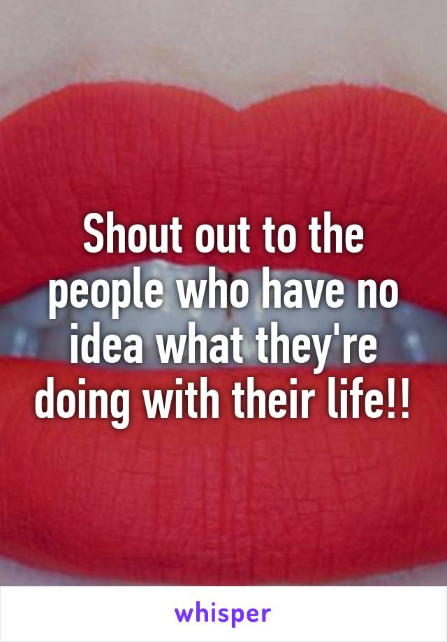 Shout out to the people who have no idea what they're doing with their life!!