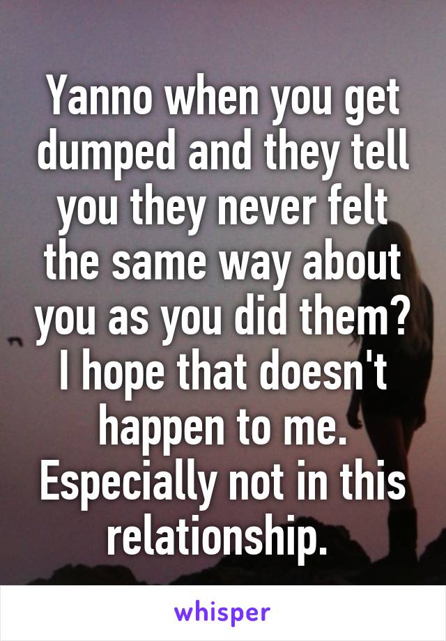 Yanno when you get dumped and they tell you they never felt the same way about you as you did them? I hope that doesn't happen to me. Especially not in this relationship. 