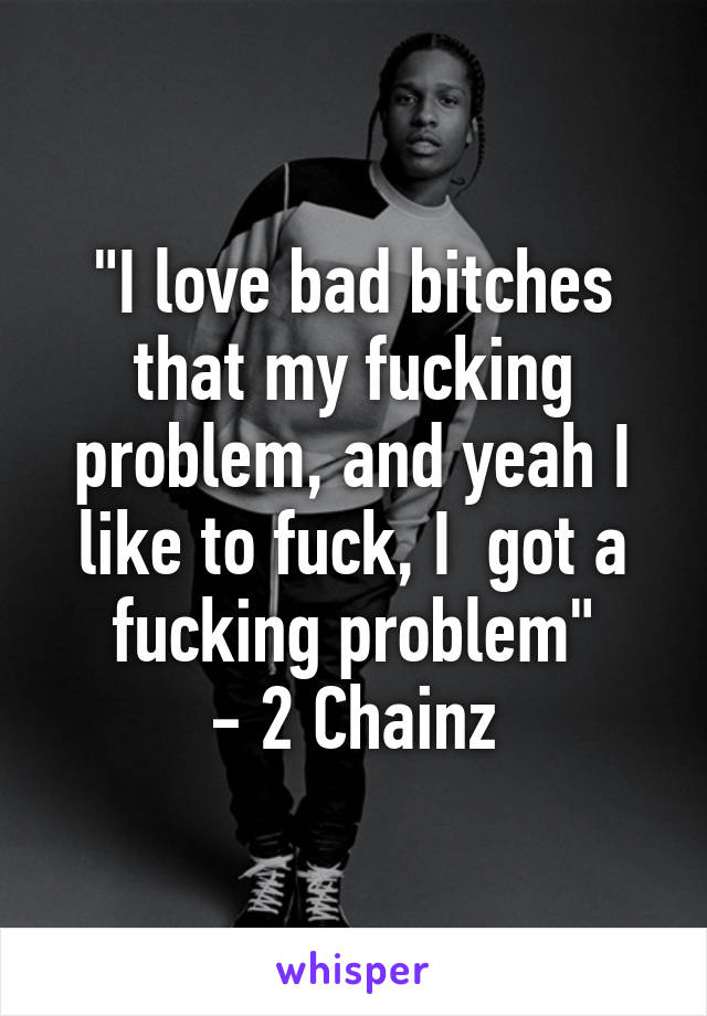 "I love bad bitches that my fucking problem, and yeah I like to fuck, I  got a fucking problem"
- 2 Chainz