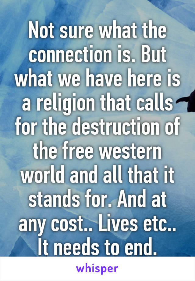 Not sure what the connection is. But what we have here is a religion that calls for the destruction of the free western world and all that it stands for. And at any cost.. Lives etc.. It needs to end.