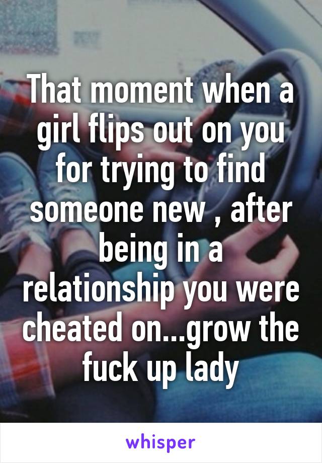 That moment when a girl flips out on you for trying to find someone new , after being in a relationship you were cheated on...grow the fuck up lady