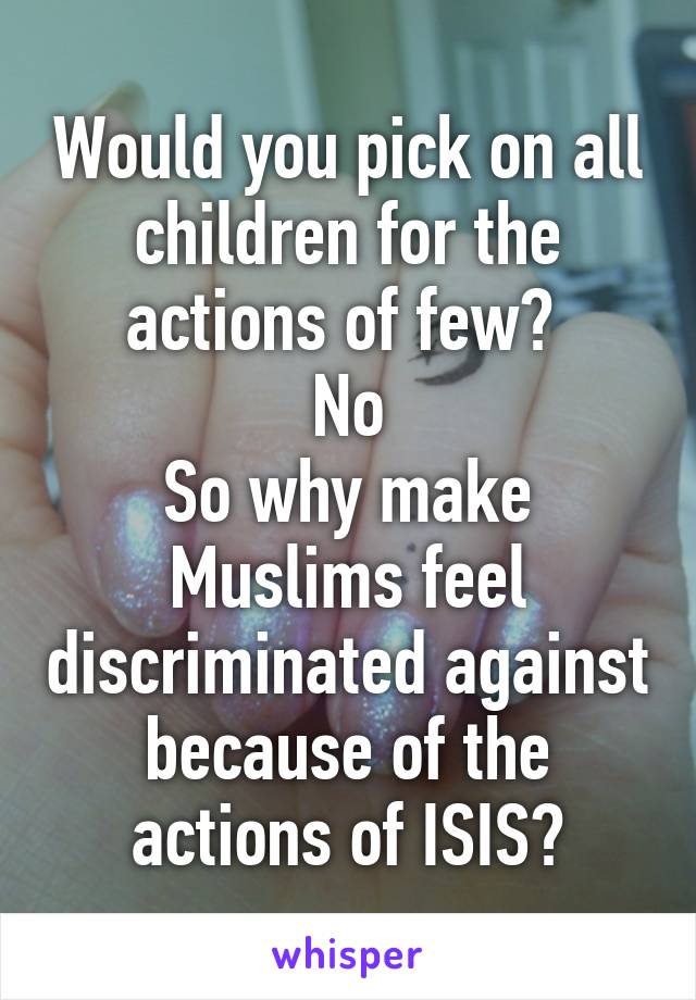 Would you pick on all children for the actions of few? 
No
So why make Muslims feel discriminated against because of the actions of ISIS?