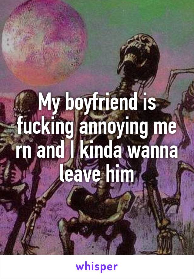 My boyfriend is fucking annoying me rn and I kinda wanna leave him