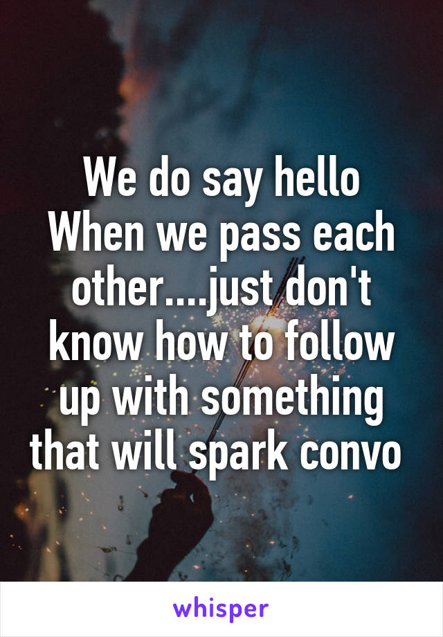 We do say hello
When we pass each other....just don't know how to follow up with something that will spark convo 