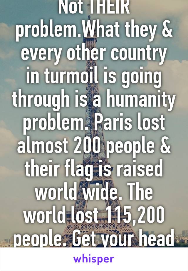 Not THEIR problem.What they & every other country in turmoil is going through is a humanity problem. Paris lost almost 200 people & their flag is raised world wide. The world lost 115,200 people. Get your head out of ur ass.