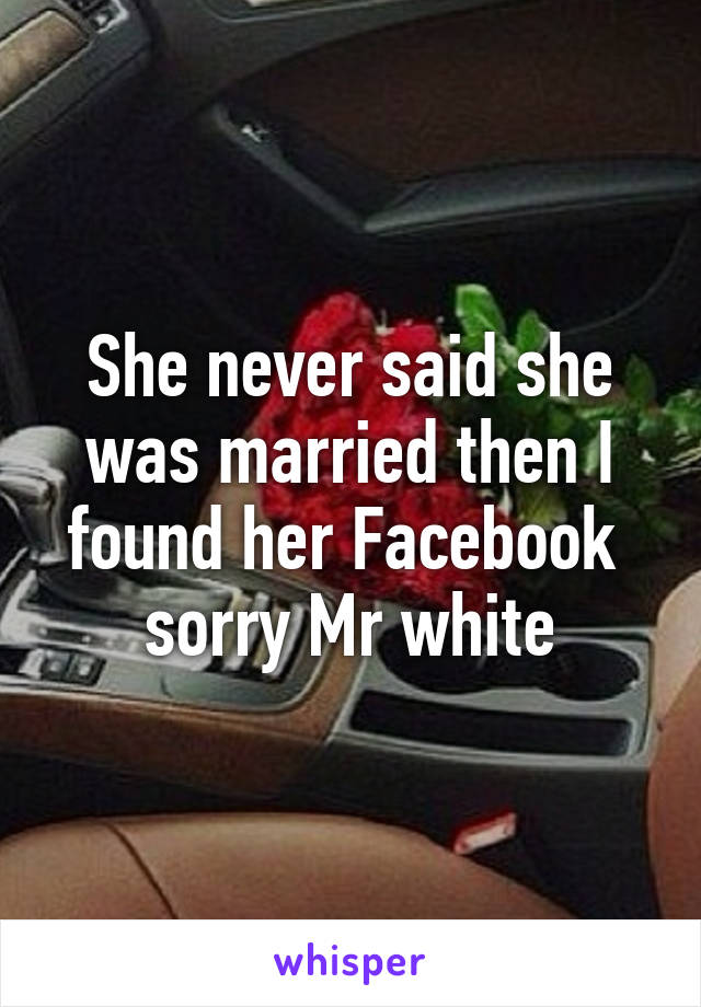 She never said she was married then I found her Facebook  sorry Mr white