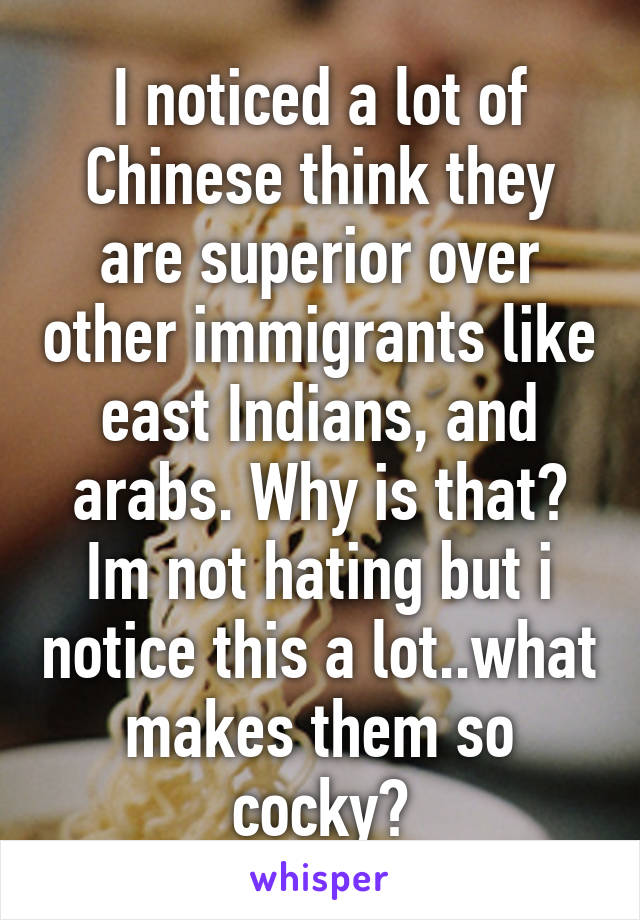 I noticed a lot of Chinese think they are superior over other immigrants like east Indians, and arabs. Why is that? Im not hating but i notice this a lot..what makes them so cocky?