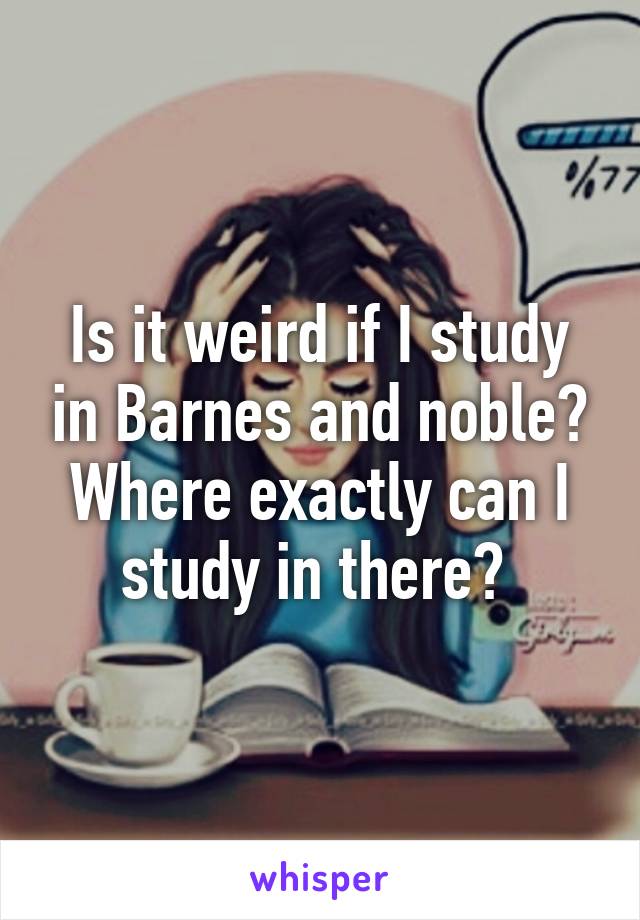 Is it weird if I study in Barnes and noble? Where exactly can I study in there? 