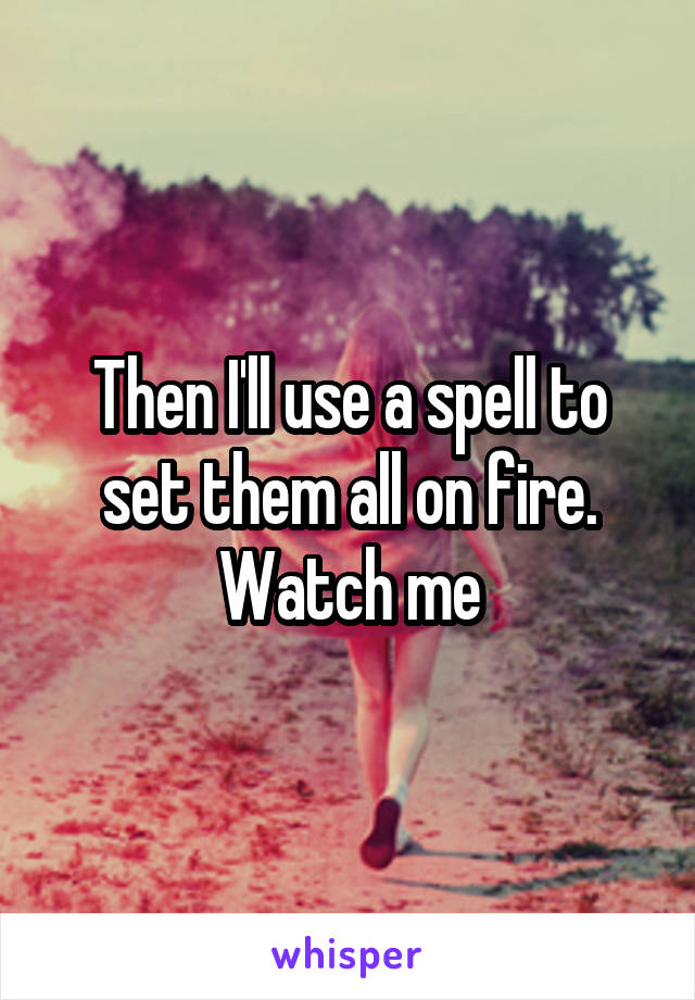 Then I'll use a spell to set them all on fire. Watch me