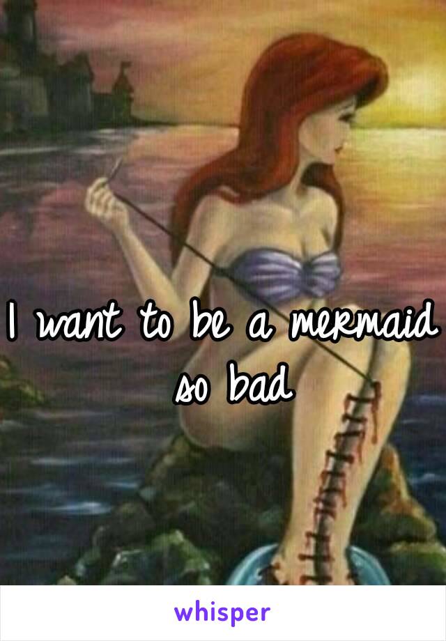 I want to be a mermaid so bad