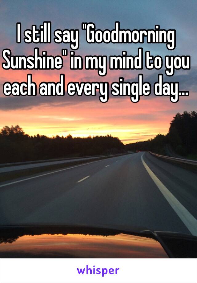 I still say "Goodmorning Sunshine" in my mind to you each and every single day... 