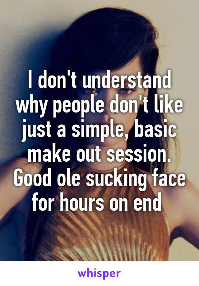 I don't understand why people don't like just a simple, basic make out session. Good ole sucking face for hours on end 