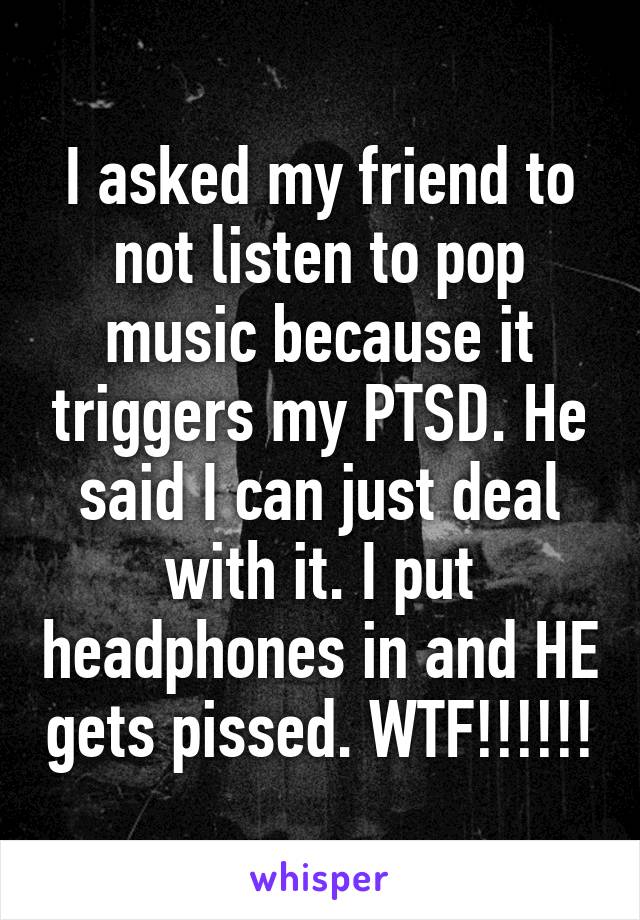 I asked my friend to not listen to pop music because it triggers my PTSD. He said I can just deal with it. I put headphones in and HE gets pissed. WTF!!!!!!