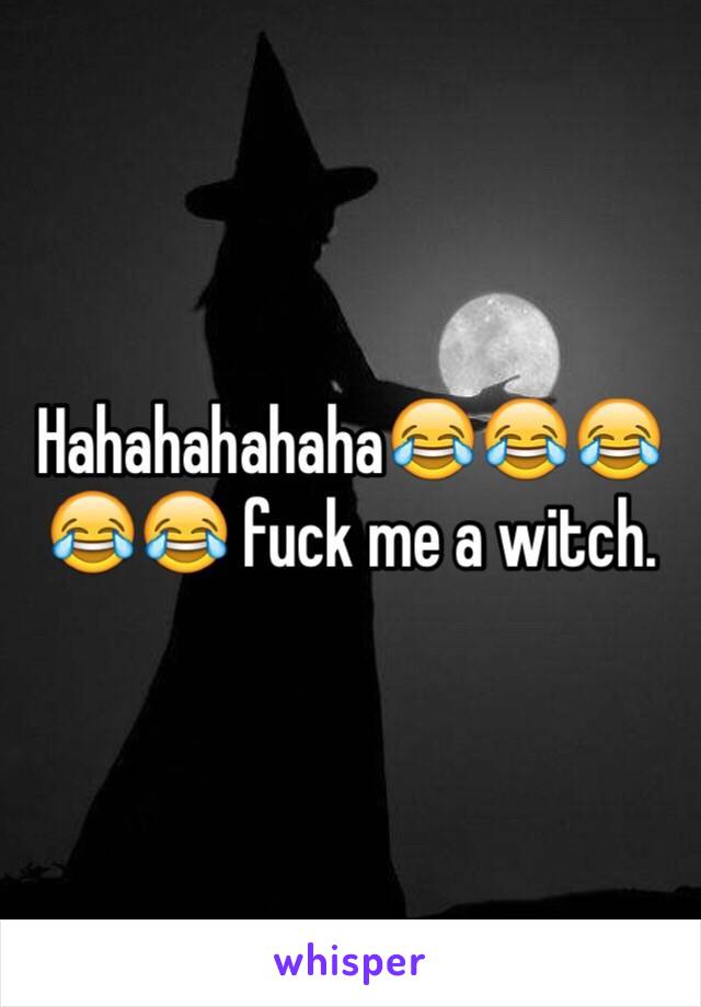 Hahahahahaha😂😂😂😂😂 fuck me a witch. 