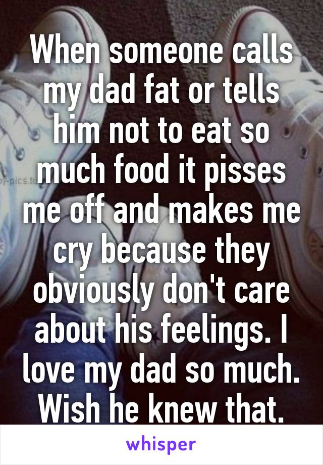 When someone calls my dad fat or tells him not to eat so much food it pisses me off and makes me cry because they obviously don't care about his feelings. I love my dad so much. Wish he knew that.