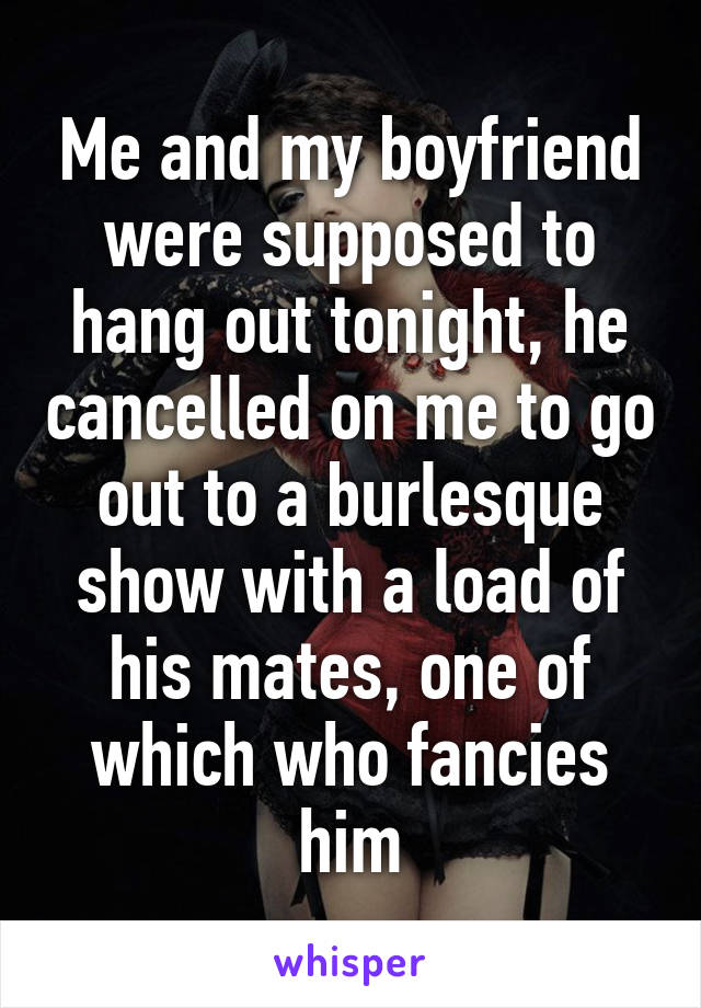 Me and my boyfriend were supposed to hang out tonight, he cancelled on me to go out to a burlesque show with a load of his mates, one of which who fancies him