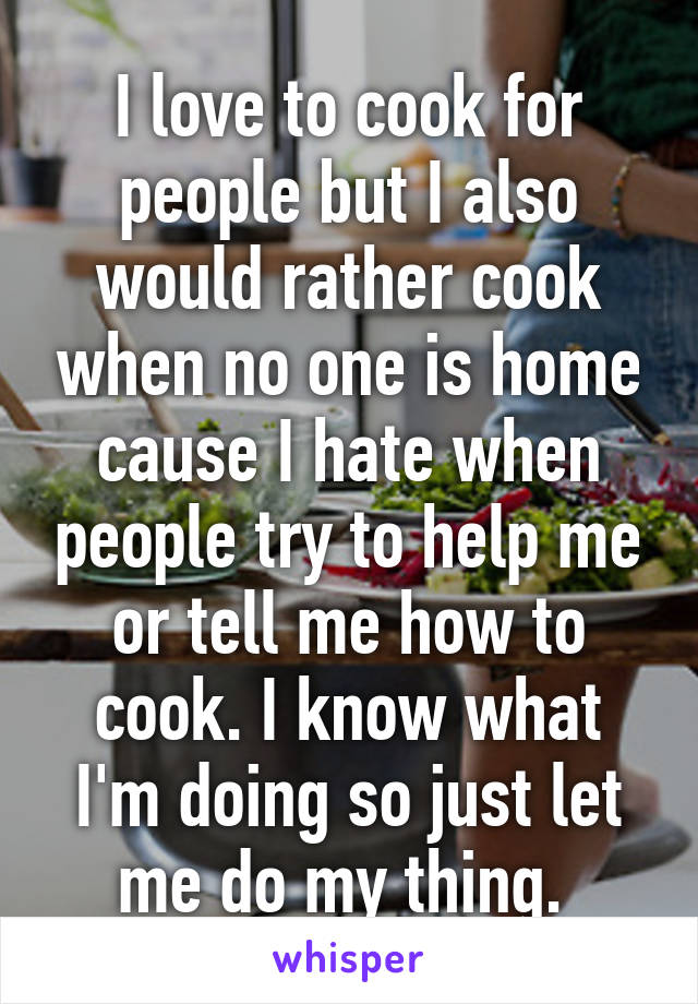 I love to cook for people but I also would rather cook when no one is home cause I hate when people try to help me or tell me how to cook. I know what I'm doing so just let me do my thing. 