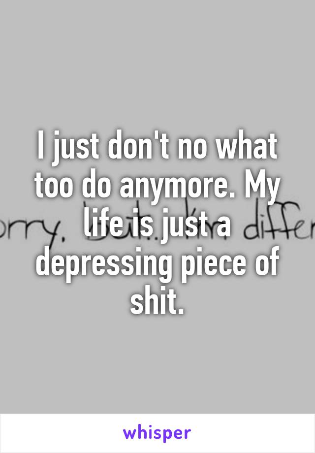 I just don't no what too do anymore. My life is just a depressing piece of shit.