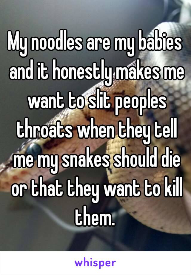 My noodles are my babies and it honestly makes me want to slit peoples throats when they tell me my snakes should die or that they want to kill them. 