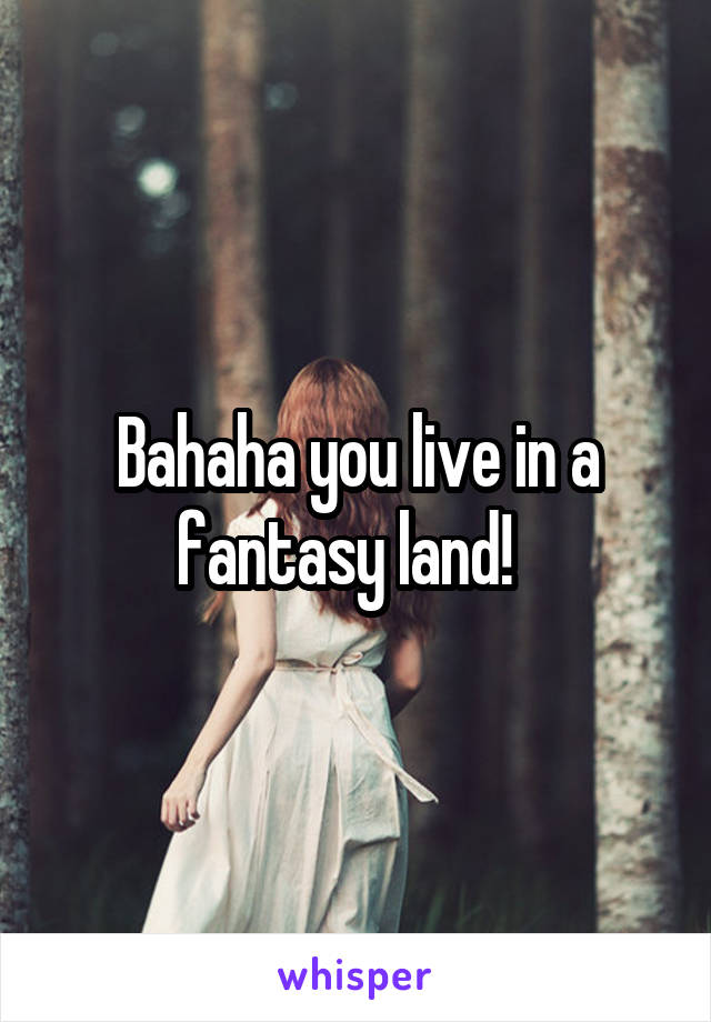 Bahaha you live in a fantasy land!  