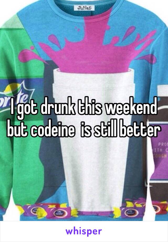 I got drunk this weekend but codeine  is still better