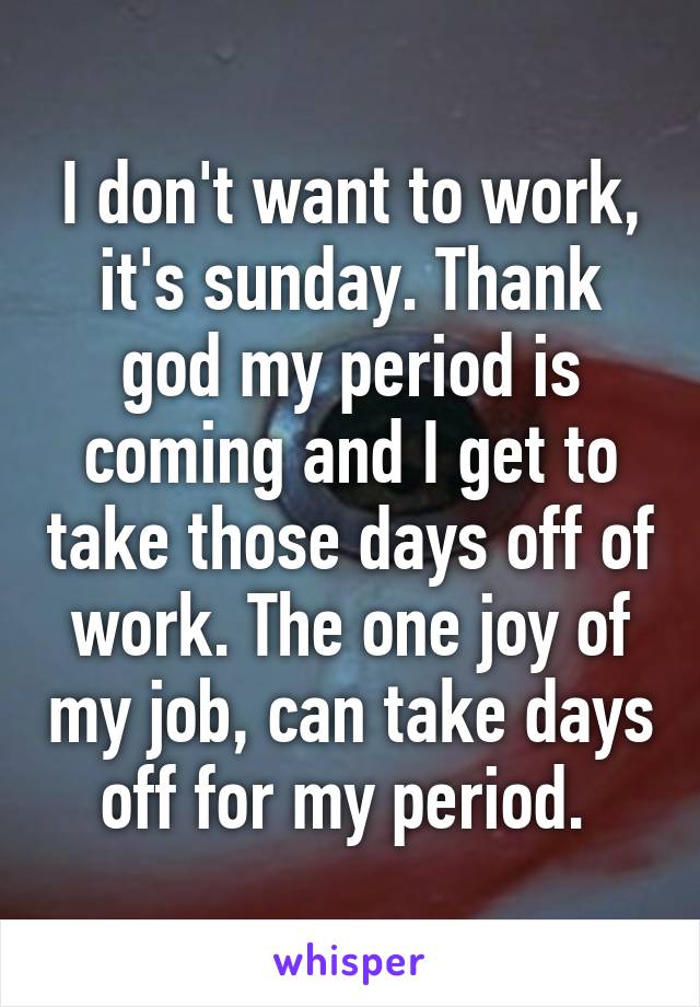 I don't want to work, it's sunday. Thank god my period is coming and I get to take those days off of work. The one joy of my job, can take days off for my period. 